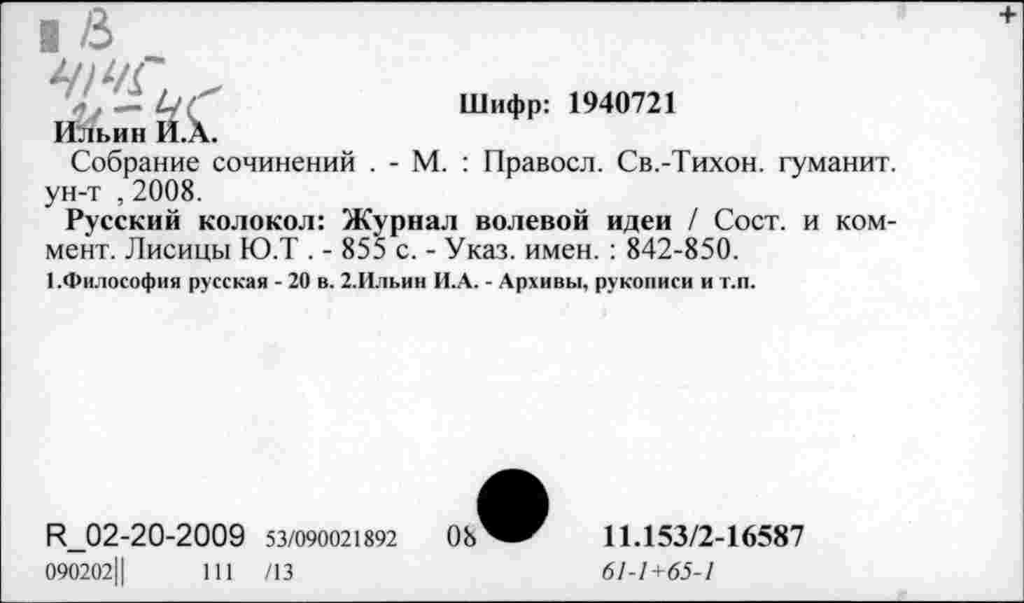 ﻿Ильин И.А.	Шифр: 1940721
Собрание сочинений . - М. : Правосл. Св.-Тихон, гуманит. ун-т , 2008.
Русский колокол: Журнал волевой идеи / Сост. и коммент. Лисицы Ю.Т . - 855 с. - Указ. имен. : 842-850.
■ .Философия русская - 20 в. 2.Ильин И.А. - Архивы, рукописи и т.п.
R_02-20-2009 53/090021892	08
090202Ц	111 /13
11.153/2-16587
61-1+65-1